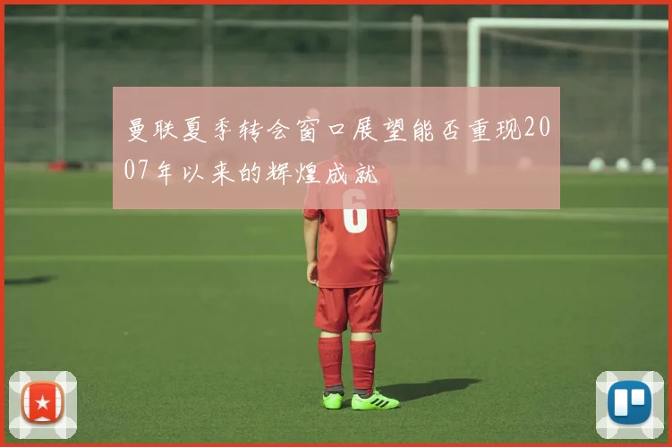 曼联夏季转会窗口展望能否重现2007年以来的辉煌成就