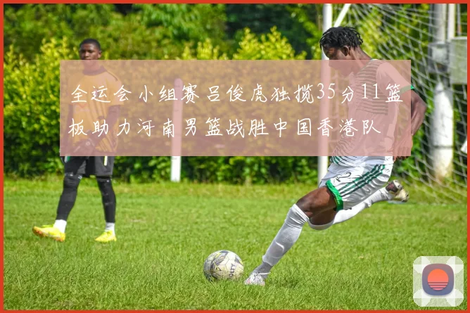 全运会小组赛吕俊虎独揽35分11篮板助力河南男篮战胜中国香港队