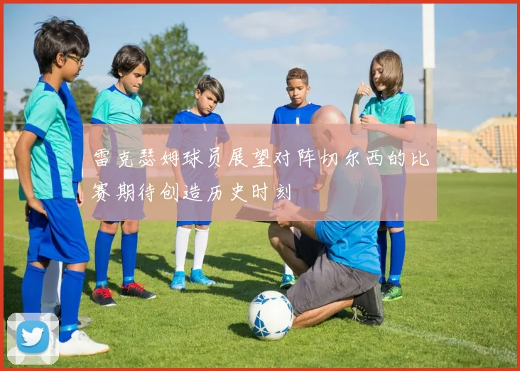 雷克瑟姆球员展望对阵切尔西的比赛期待创造历史时刻