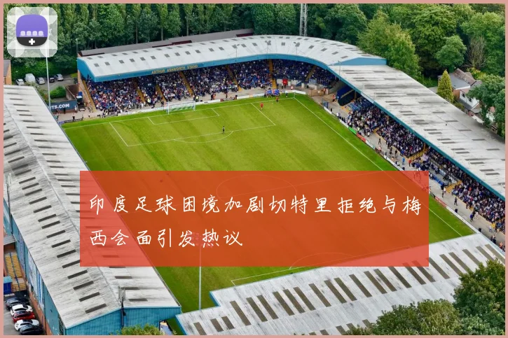 印度足球困境加剧切特里拒绝与梅西会面引发热议