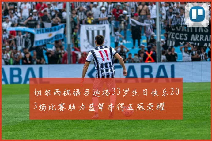 切尔西祝福吕迪格33岁生日快乐203场比赛助力蓝军夺得五冠荣耀