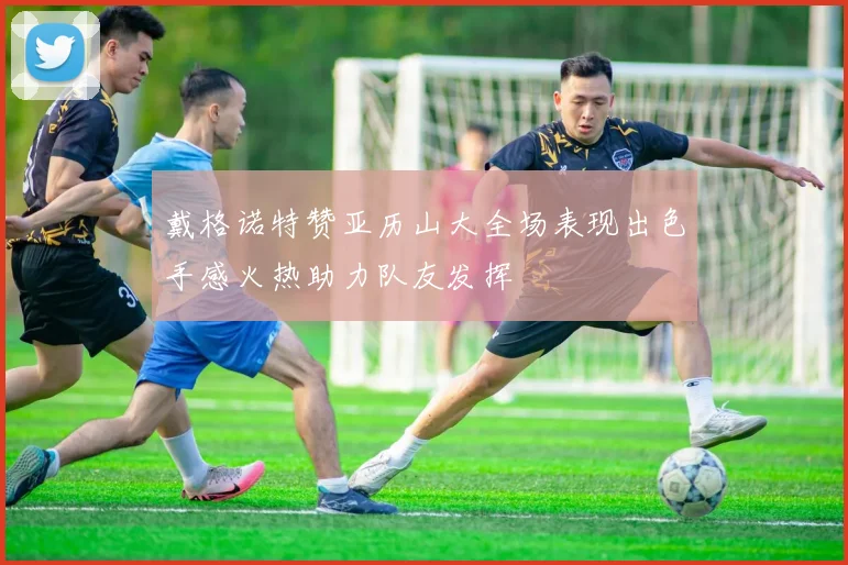 戴格诺特赞亚历山大全场表现出色手感火热助力队友发挥