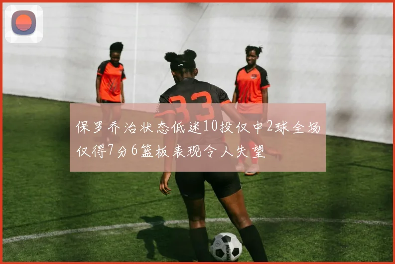 保罗乔治状态低迷10投仅中2球全场仅得7分6篮板表现令人失望