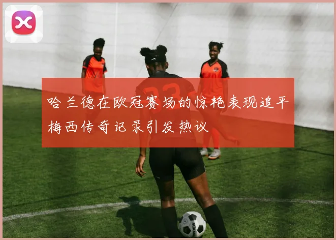 哈兰德在欧冠赛场的惊艳表现追平梅西传奇记录引发热议
