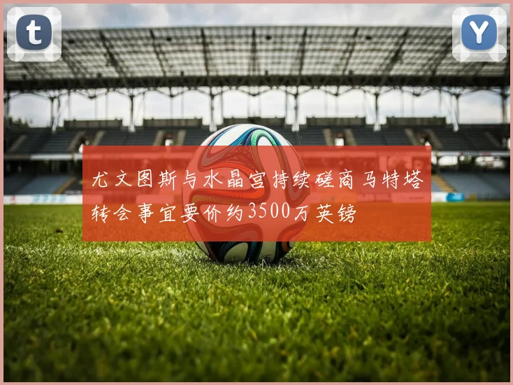 尤文图斯与水晶宫持续磋商马特塔转会事宜要价约3500万英镑