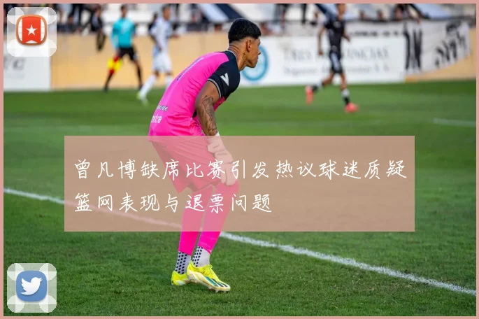 曾凡博缺席比赛引发热议球迷质疑篮网表现与退票问题