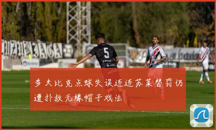 多夫比克点球失误连连苏莱替罚仍遭扑救无缘帽子戏法