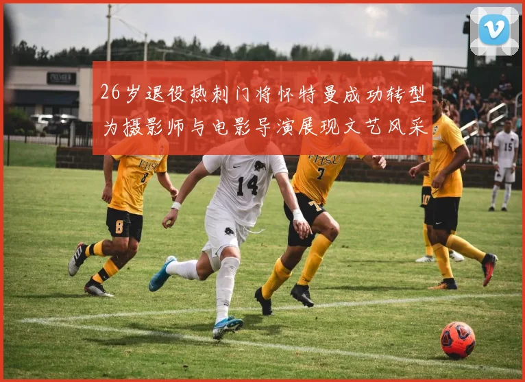 26岁退役热刺门将怀特曼成功转型为摄影师与电影导演展现文艺风采