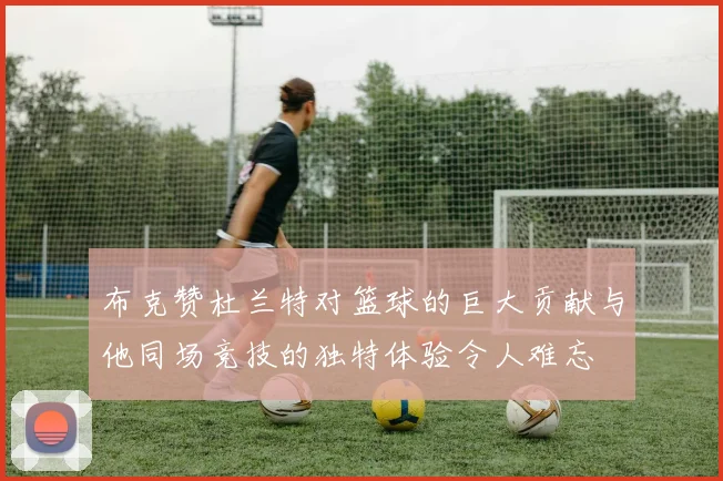 布克赞杜兰特对篮球的巨大贡献与他同场竞技的独特体验令人难忘