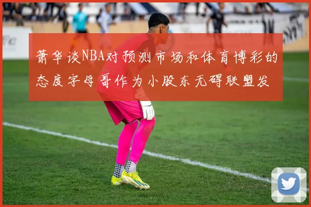 萧华谈NBA对预测市场和体育博彩的态度字母哥作为小股东无碍联盟发展