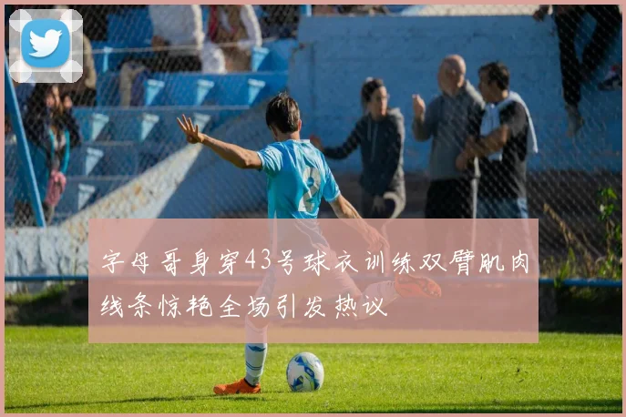 字母哥身穿43号球衣训练双臂肌肉线条惊艳全场引发热议