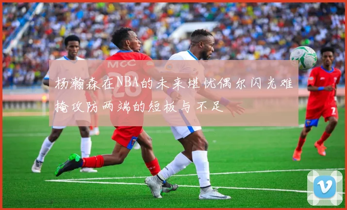 杨瀚森在NBA的未来堪忧偶尔闪光难掩攻防两端的短板与不足