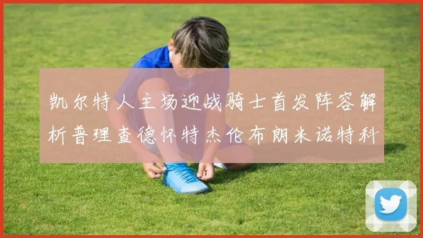 凯尔特人主场迎战骑士首发阵容解析普理查德怀特杰伦布朗米诺特科塔齐聚一堂