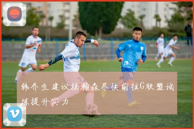 韩乔生建议杨瀚森尽快前往G联盟试炼提升实力