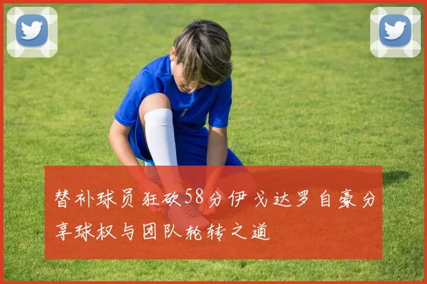 替补球员狂砍58分伊戈达罗自豪分享球权与团队轮转之道