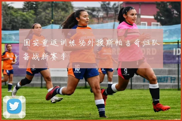 国安重返训练场外援斯帕吉奇归队备战新赛季