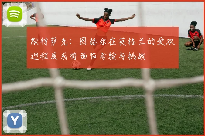 默特萨克：图赫尔在英格兰的受欢迎程度或将面临考验与挑战